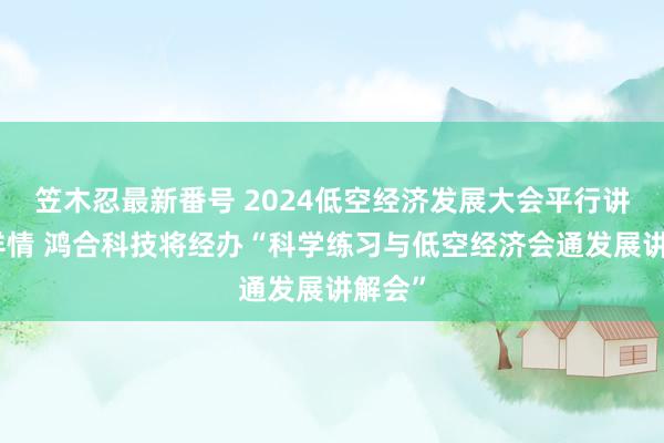 笠木忍最新番号 2024低空经济发展大会平行讲解会详情 鸿合科技将经办“科学练习与低空经济会通发展讲解会”