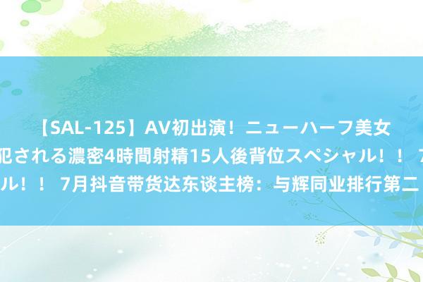 【SAL-125】AV初出演！ニューハーフ美女達が強烈バックで全員犯される濃密4時間射精15人後背位スペシャル！！ 7月抖音带货达东谈主榜：与辉同业排行第二 东方甄选重回前十