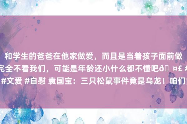 和学生的爸爸在他家做爱，而且是当着孩子面前做爱，太刺激了，孩子完全不看我们，可能是年龄还小什么都不懂吧🤣 #同城 #文爱 #自慰 袁国宝：三只松鼠事件竟是乌龙！咱们能不成给“薇娅们”一些耐性？