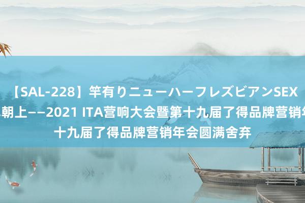 【SAL-228】竿有りニューハーフレズビアンSEX1125分 品牌朝上——2021 ITA营响大会暨第十九届了得品牌营销年会圆满舍弃