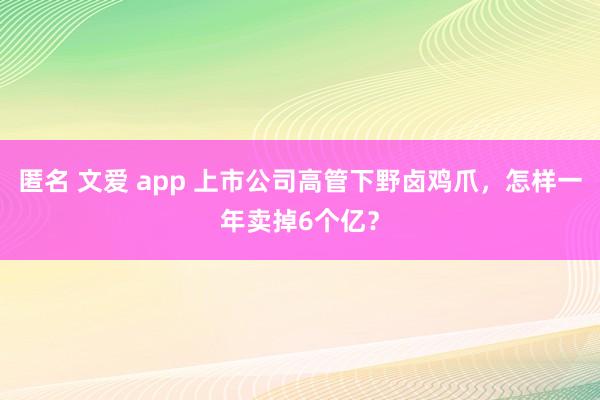 匿名 文爱 app 上市公司高管下野卤鸡爪，怎样一年卖掉6个亿？