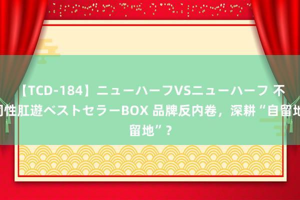 【TCD-184】ニューハーフVSニューハーフ 不純同性肛遊ベストセラーBOX 品牌反内卷，深耕“自留地”？