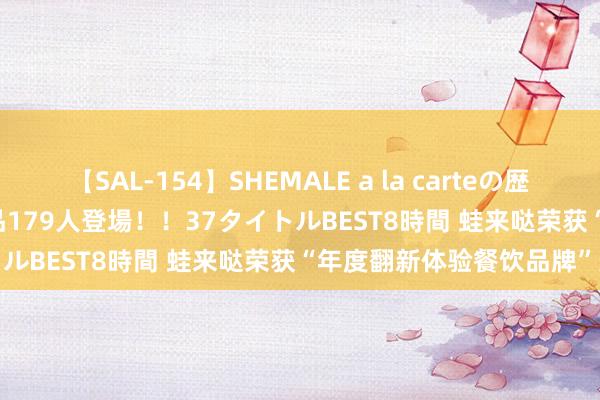 【SAL-154】SHEMALE a la carteの歴史 2 2011～2013 国内作品179人登場！！37タイトルBEST8時間 蛙来哒荣获“年度翻新体验餐饮品牌”奖项