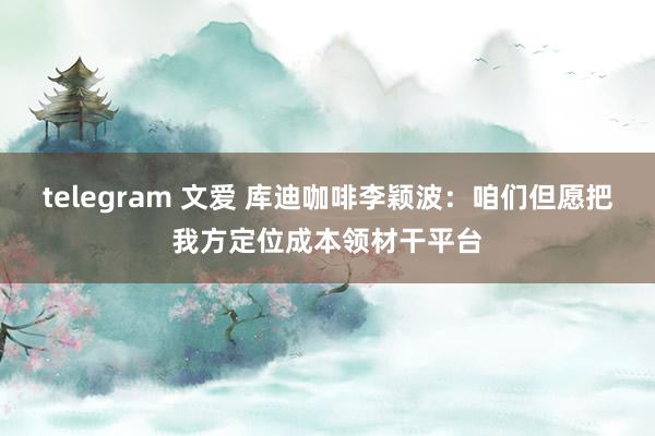 telegram 文爱 库迪咖啡李颖波：咱们但愿把我方定位成本领材干平台