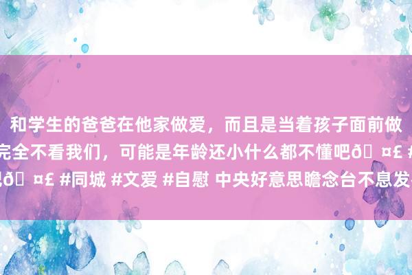 和学生的爸爸在他家做爱，而且是当着孩子面前做爱，太刺激了，孩子完全不看我们，可能是年龄还小什么都不懂吧🤣 #同城 #文爱 #自慰 中央好意思瞻念台不息发布高温黄色预警