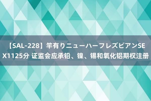 【SAL-228】竿有りニューハーフレズビアンSEX1125分 证监会应承铅、镍、锡和氧化铝期权注册