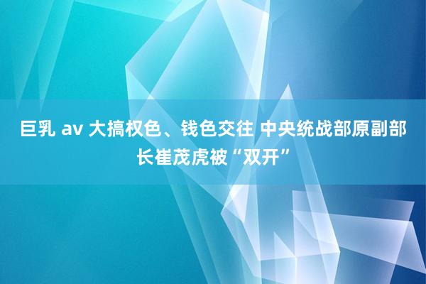 巨乳 av 大搞权色、钱色交往 中央统战部原副部长崔茂虎被“双开”