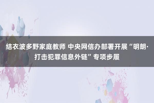 结衣波多野家庭教师 中央网信办部署开展“明朗·打击犯罪信息外链”专项步履