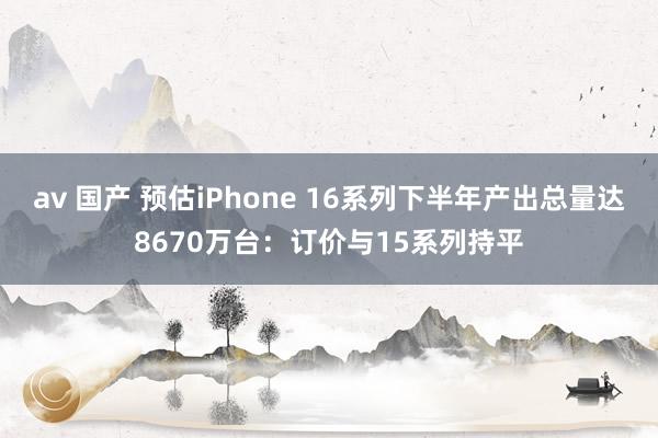 av 国产 预估iPhone 16系列下半年产出总量达8670万台：订价与15系列持平