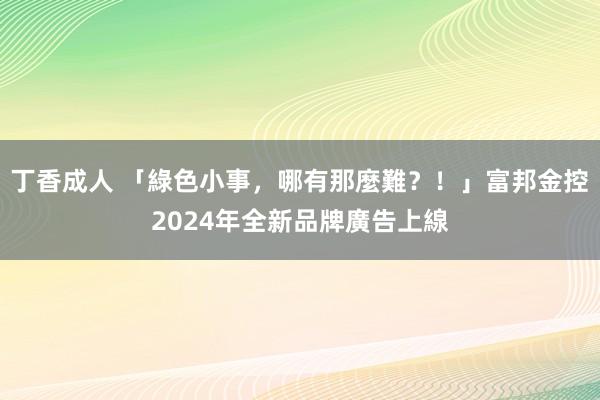 丁香成人 「綠色小事，哪有那麼難？！」富邦金控2024年全新品牌廣告上線