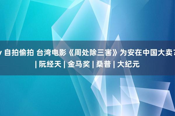 av 自拍偷拍 台湾电影《周处除三害》为安在中国大卖？ | 阮经天 | 金马奖 | 桑普 | 大纪元