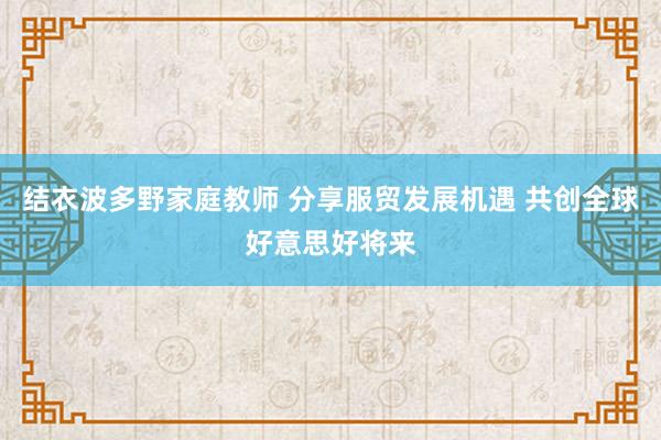 结衣波多野家庭教师 分享服贸发展机遇 共创全球好意思好将来