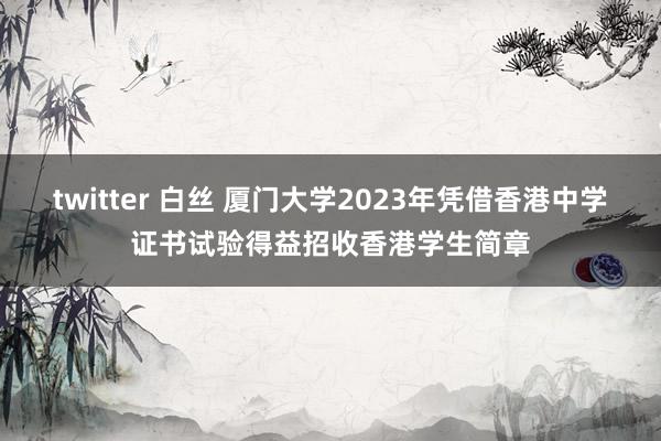 twitter 白丝 厦门大学2023年凭借香港中学证书试验得益招收香港学生简章