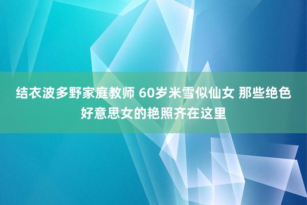 结衣波多野家庭教师 60岁米雪似仙女 那些绝色好意思女的艳照齐在这里