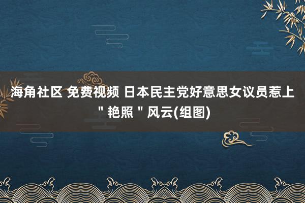 海角社区 免费视频 日本民主党好意思女议员惹上＂艳照＂风云(组图)