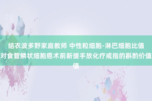 结衣波多野家庭教师 中性粒细胞-淋巴细胞比值对食管鳞状细胞癌术前新援手放化疗戒指的斟酌价值