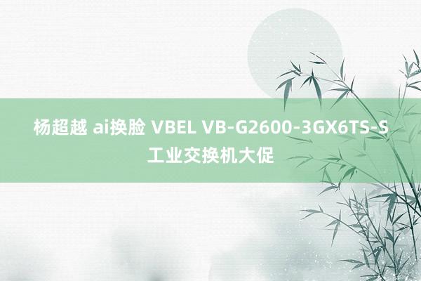 杨超越 ai换脸 VBEL VB-G2600-3GX6TS-S工业交换机大促