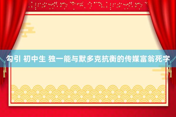 勾引 初中生 独一能与默多克抗衡的传媒富翁死字