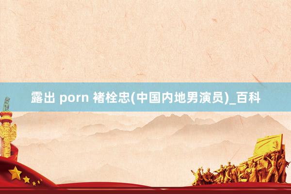 露出 porn 褚栓忠(中国内地男演员)_百科