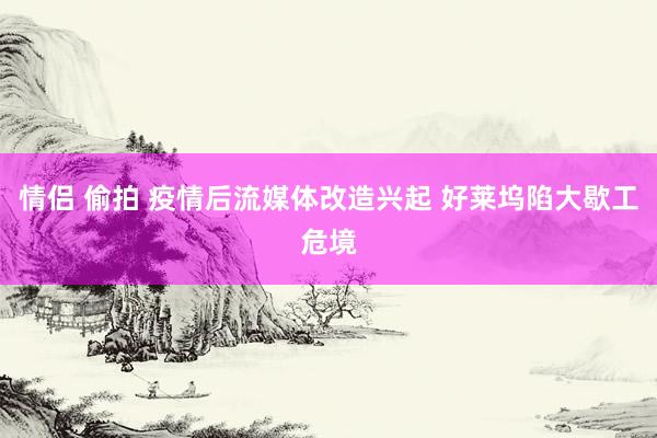 情侣 偷拍 疫情后流媒体改造兴起 好莱坞陷大歇工危境