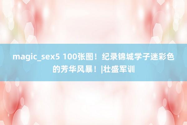 magic_sex5 100张图！纪录锦城学子迷彩色的芳华风暴！|壮盛军训