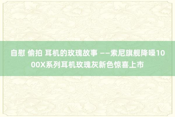 自慰 偷拍 耳机的玫瑰故事 ——索尼旗舰降噪1000X系列耳机玫瑰灰新色惊喜上市