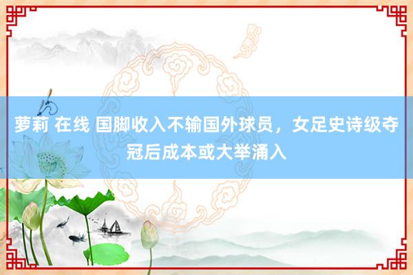 萝莉 在线 国脚收入不输国外球员，女足史诗级夺冠后成本或大举涌入